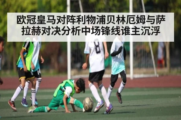欧冠皇马对阵利物浦贝林厄姆与萨拉赫对决分析中场锋线谁主沉浮
